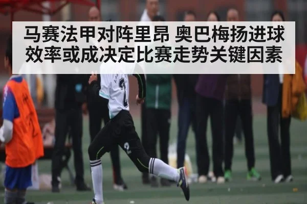 马赛法甲对阵里昂 奥巴梅扬进球效率或成决定比赛走势关键因素 - ng28.h5